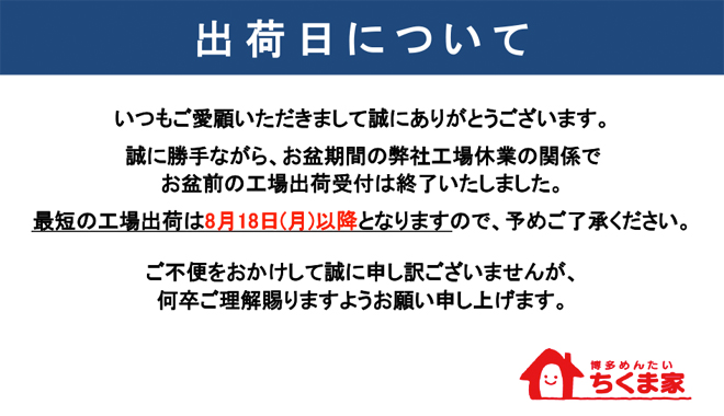 出荷日について-お盆期間は工場休業の関係で、お盆前の工場出荷受付は終了いたしました。最短の工場出荷は8月18日(月)以降となりますので、予めご了承ください。ご不便をおかけして誠に申し訳ございませんが、何卒ご理解賜りますようお願い申し上げます。