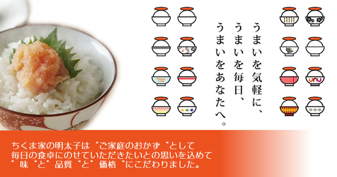 博多めんたい　ちくま家はじめての方へちくま家の明太子はご家庭のおかずとして毎日の食卓にのせていただきたいとの思いをこめて味と品質と価格にこだわりました。