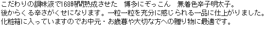 こだわりの調味液で168時間熟成させた　博多にぞっこん　辛子明太子。後からくる辛さがくせになります。一粒一粒を充分に感じられる一品に仕上がりました。化粧箱に入っていますのでお中元・お歳暮や大切な方への贈り物に最適です。