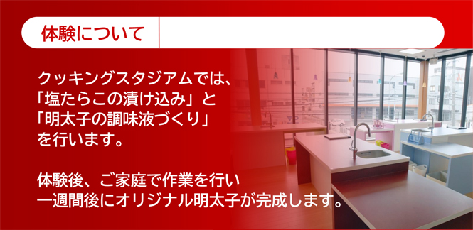 体験について　クッキングスタジアムでは「塩たらこの漬け込み」と「明太子の調味液づくり」を行います。体験後、ご家庭で作業を行い、一週間後にオリジナル明太子が完成します。