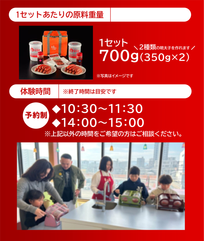 1セットあたりの原料重量　1セット700g（350gx2）2種類の明太子を作れます。体験時間は予約制で①10:30〜11:30　②14:00〜15:00　※終了時間は目安です。記載以外の時間をご希望の方はご相談ください。
