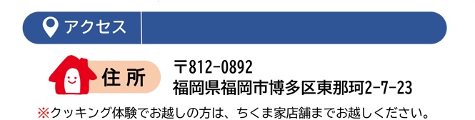 アクセス　住所：〒812-0892 福岡県福岡市博多区東那珂2-7-23　※クッキング体験でお越しの方は、ちくま家店舗までお越しください。